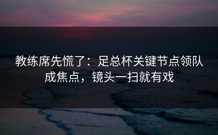 教练席先慌了：足总杯关键节点领队成焦点，镜头一扫就有戏